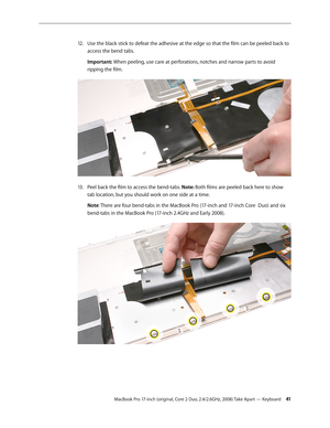 Page 41MacBook Pro 17-inch (original, Core 2 Duo, 2.4/2.6GHz, 2008) Take Apart — Keyboard 41
Use the black stick to defeat the adhesive at the edge so that the film can be peeled back to 
12.  
access the bend tabs.
Important: When peeling, use care at perforations, notches and narrow parts to avoid 
ripping the film.
Peel back the film to access the bend-tabs. 
13 .   Note: Both films are peeled back here to show 
tab location, but you should work on one side at a time.
Note: There are four bend-tabs in the...