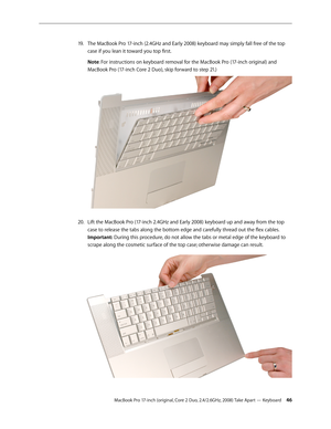 Page 46MacBook Pro 17-inch (original, Core 2 Duo, 2.4/2.6GHz, 2008) Take Apart — Keyboard 46
The MacBook Pro 17-inch (2.4GHz and Early 2008) keyboard may simply fall free of the top 
19 .  
case if you lean it toward you top first. 
Note: For instructions on keyboard removal for the MacBook Pro (17-inch original) and 
MacBook Pro (17-inch Core 2 Duo), skip forward to step 21.)
Lift the MacBook Pro (17-inch 2.4GHz and Early 2008) keyboard up and away from the top 
20.  
case to release the tabs along the bottom...