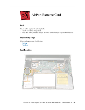 Page 59MacBook Pro 17-inch (original, Core 2 Duo, 2.4/2.6GHz, 2008) Take Apart — AirPort Extreme Card 59
AirPort Extreme Card
Tools
This procedure requires the following tools: Torx T6 screwdriver (magnetized)
• 
Black stick (nylon probe 922-5065) or other non-conductive nylon or plastic flat-blade tool
• 
Preliminary Steps
Before you begin, remove the following:
Batter
•  y
Top Cas
•  e
Part Location 