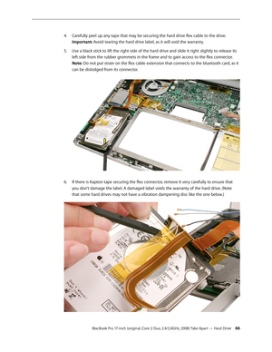 Page 66MacBook Pro 17-inch (original, Core 2 Duo, 2.4/2.6GHz, 2008) Take Apart — Hard Drive 66
Carefully peel up any tape that may be securing the hard drive flex cable to the drive. 
4.  
Important: Avoid tearing the hard drive label, as it will void the warranty. 
Use a black stick to lift the right side of the hard drive and slide it right slightly to release its 
5. 
left side from the rubber grommets in the frame and to gain access to the flex connector.  
Note: Do not put strain on the flex cable...