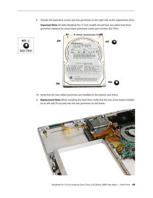 Page 68MacBook Pro 17-inch (original, Core 2 Duo, 2.4/2.6GHz, 2008) Take Apart — Hard Drive 68
Transfer the hard drive screws and two grommets on the right side to the replacement drive.
9. 
Important Note: All older MacBook Pro 17-inch models should have any white hard drive 
grommets replaced by newer black grommets (same part number: 922-7941).
10. Verify that the two rubber grommets are installed on the bottom case frame
Replacement Note:
11 .    When installing the hard drive, verify that the two screw...