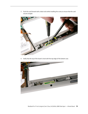 Page 78MacBook Pro 17-inch (original, Core 2 Duo, 2.4/2.6GHz, 2008) Take Apart — Infrared Board 78
Push the card forward with a black stick while installing the screw, to ensure that the card 
3. 
secures straight.  
Verify that the top of the board is level with the top edge of the bottom case.  
4.   