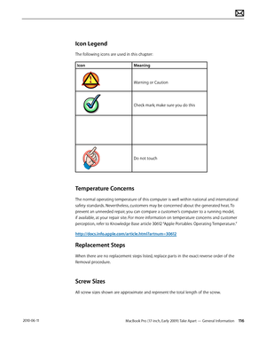 Page 116MacBook Pro (17-inch, Early 2009) Take Apart — General Information 116 2010-06-11
Icon Legend
The following icons are used in this chapter:
IconMeaning
Warning or Caution
Check mark; make sure you do this
Do not touch
Temperature Concerns
The normal operating temperature of this computer is well within national and international 
safety standards. Nevertheless, customers may be concerned about the generated heat. To 
prevent an unneeded repair, you can compare a customer’s computer to a running model,...