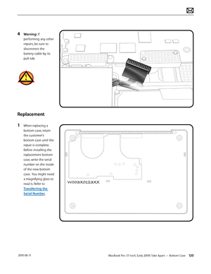 Page 120MacBook Pro (17-inch, Early 2009) Take Apart — Bottom Case 120 2010-06-11
4 Warning: If 
performing any other 
repairs, be sure to 
disconnect the 
battery cable by its 
pull-tab.
Replacement
1 When replacing a 
bottom case, retain 
the customer’s 
bottom case until the 
repair is complete. 
Before installing the 
replacement bottom 
case, write the serial 
number on the inside 
of the new bottom 
case.  You might need 
a magnifying glass to 
read it. Refer to 
Transferring the 
Serial Number.  