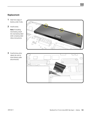 Page 125MacBook Pro (17-inch, Early 2009) Take Apart — Battery 125 2010-06-11
Replacement
1 Slide front edge of 
battery under 3 tabs.
2 Install screws.
Note: If installing 
new battery, attach 
the new battery label 
(refer to battery label 
inbox instructions).
3 If performing other 
repairs, be sure to 
leave battery cable 
disconnected.  