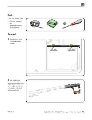 Page 128MacBook Pro (17-inch, Early 2009) Take Apart — Hard Drive Bracket 128 2010-06-11
Tools
Clean, soft, lint-free cloth
• ESD wrist strap and 
mat
• Magnetized Phillips 
#00 screwdriver
Removal
1 Loosen 2 (5.5 mm) 
922-xxxx captive 
screws.
2 Lift out bracket.
Replacement Note: Make 
sure 2 rubber grommets 
are included in bracket 
before installing it.  