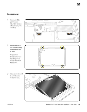 Page 132MacBook Pro (17-inch, Early 2009) Take Apart — Hard Drive 132 2010-06-11
Replacement
1 Make sure rubber 
grommets are 
included in top case  
before installing the 
hard drive.
2 Make sure 4 Torx T6 
(922-xxxx) mounting 
screws are installed 
on drive.
If replacement 
drive does not have 
mounting screws, 
transfer them from 
the old drive.
3 Attach connector, and 
tilt hard drive into 
front of top case.  