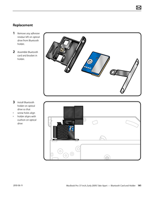 Page 141MacBook Pro (17-inch, Early 2009) Take Apart — Bluetooth Card and Holder 141 2010-06-11
Replacement
1 Remove any adhesive 
residue left on optical 
drive from Bluetooth 
holder.
2 Assemble Bluetooth 
card and bracket in 
holder.
3 Install Bluetooth 
holder on optical 
drive so that 
• screw holes align
• holder aligns with 
cushion on optical 
drive  