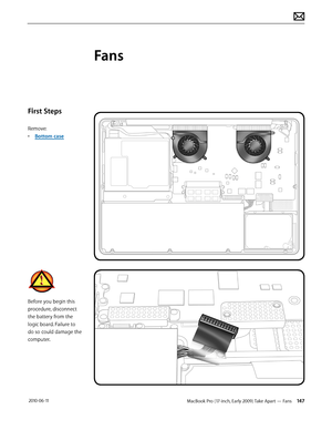 Page 147MacBook Pro (17-inch, Early 2009) Take Apart — Fans 147 2010-06-11
First Steps
Remove:
• Bottom case
Before you begin this 
procedure, disconnect 
the battery from the 
logic board. Failure to 
do so could damage the 
computer.
Fans  