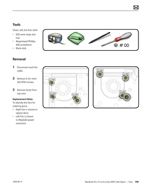 Page 148MacBook Pro (17-inch, Early 2009) Take Apart — Fans 148 2010-06-11
Tools
Clean, soft, lint-free cloth
• ESD wrist strap and 
mat
• Magnetized Phillips 
#00 screwdriver
• Black stick
Removal
1 Disconnect each fan 
cable.
2 Remove 6 (3.1-mm) 
922-8754 screws.
3 Remove fan(s) from 
top case.
Replacement Note: 
To identify the fans for 
ordering parts, 
• Right Fan is closest to 
optical drive
• Left Fan is closest 
to MagSafe power 
connector  