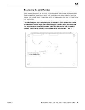 Page 16MacBook Pro (17-inch, Early 2009) Basics — Serial Number Location 16 2010-06-11
Transferring the Serial Number
When replacing a bottom case, retain the customer’s bottom case until the repair is complete. 
Before installing the replacement bottom case, use a fine tip permanent marker to write the 
original serial number clearly and legibly in uppercase box letters directly onto the inside of the 
new bottom case.
CAUTION: Take great care in deciphering the small typeface of the etched serial number 
on...