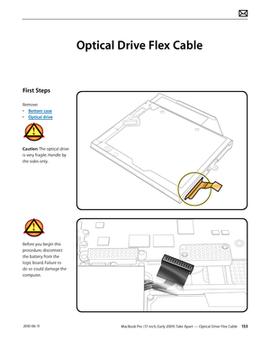 Page 153MacBook Pro (17-inch, Early 2009) Take Apart — Optical Drive Flex Cable 153 2010-06-11
First Steps
Remove:
• Bottom case
• Optical drive
Caution: The optical drive 
is very fragile. Handle by 
the sides only.
Before you begin this 
procedure, disconnect 
the battery from the 
logic board. Failure to 
do so could damage the 
computer.
Optical Drive Flex Cable  