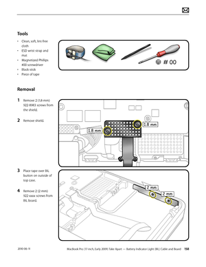 Page 158MacBook Pro (17-inch, Early 2009) Take Apart — Battery Indicator Light (BIL) Cable and Board 158 2010-06-11
Tools
• Clean, soft, lint-free 
cloth
• ESD wrist strap and 
mat
• Magnetized Phillips 
#00 screwdriver
• Black stick
• Piece of tape
Removal
1 Remove 2 (1.8-mm) 
922-8983 screws from 
the shield.
2 Remove shield.
3 Place tape over BIL 
button on outside of 
top case.
4 Remove 2 (2-mm) 
922-xxxx screws from 
BIL board.   