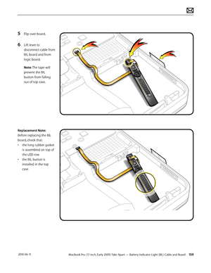 Page 159MacBook Pro (17-inch, Early 2009) Take Apart — Battery Indicator Light (BIL) Cable and Board 159 2010-06-11
5 Flip over board.
6 Lift lever to 
disconnect cable from 
BIL board and from 
logic board. 
Note: The tape will 
prevent the BIL 
button from falling 
out of top case.
Replacement Note: 
Before replacing the BIL 
board, check that:
• the long rubber gasket 
is assembled on top of 
the LED row 
• the BIL button is 
installed in the top 
case  