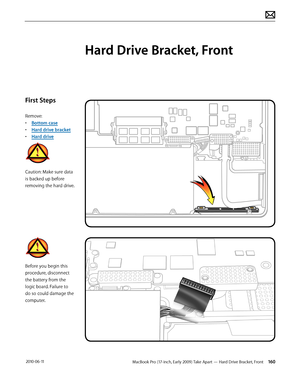 Page 160MacBook Pro (17-inch, Early 2009) Take Apart — Hard Drive Bracket, Front 160 2010-06-11
First Steps
Remove:
• Bottom case
• Hard drive bracket
• Hard drive
Caution: Make sure data 
is backed up before 
removing the hard drive.
Before you begin this 
procedure, disconnect 
the battery from the 
logic board. Failure to 
do so could damage the 
computer.
Hard Drive Bracket, Front  