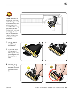 Page 164MacBook Pro (17-inch, Early 2009) Take Apart — Display Assembly 164 2010-06-11
Caution: Do not pull on 
the black tab or the LVDS 
lock bar. Pulling on the tab 
to remove the LVDS cable 
will likely result in the 
metal LVDS lock bar being 
torn off the cable body. 
This bar is only to be used 
to disengage the lock 
from the LVDS connector.  
A broken lock bar results 
in a display assembly 
replacement.
4 Peel EMI gasket off 
the LVDS cable, 
toward the fan.
5 To disconnect LVDS 
cable grasp black 
tab...