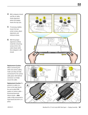 Page 167MacBook Pro (17-inch, Early 2009) Take Apart — Display Assembly 167 2010-06-11
4 With computer closed 
and flat on table, 
check alignment 
where the display 
meets the top case.
5 If necessary, slightly 
loosen the two 
center screws, adjust 
alignment, and 
resecure screws.
6 With the proper 
alignment verified, 
install the remaining 
screws (3-6) in the 
order shown while 
the computer is still 
closed.
Replacement Caution: 
When connecting the 
LVDS and camera cables, 
make sure they are fully...