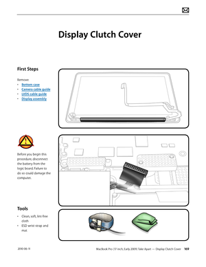 Page 169MacBook Pro (17-inch, Early 2009) Take Apart — Display Clutch Cover 169 2010-06-11
First Steps
Remove:
• Bottom case
• Camera cable guide
• LVDS cable guide
• Display assembly
Before you begin this 
procedure, disconnect 
the battery from the 
logic board. Failure to 
do so could damage the 
computer.
Tools
• Clean, soft, lint-free 
cloth
• ESD wrist strap and 
mat
Display Clutch Cover  