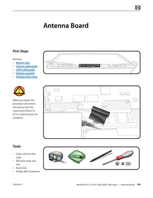 Page 179MacBook Pro (17-inch, Early 2009) Take Apart — Antenna Board 179 2010-06-11
First Steps
Remove:
• Bottom case
• Camera cable guide
• LVDS cable guide
• Display assembly
• Display clutch cover
Before you begin this 
procedure, disconnect 
the battery from the 
logic board. Failure to 
do so could damage the 
computer.
Tools
• Clean, soft, lint-free 
cloth
• ESD wrist strap and 
mat
• Black stick
• Phillips #00 screwdriver
Antenna Board  