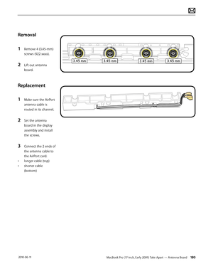 Page 180MacBook Pro (17-inch, Early 2009) Take Apart — Antenna Board 180 2010-06-11
Removal
1 Remove 4 (3.45-mm)
screws (922-xxxx).
2 Lift out antenna 
board.
Replacement
1 Make sure the AirPort 
antenna cable is 
routed in its channel.
2 Set the antenna 
board in the display 
assembly and install 
the screws.
3 Connect the 2 ends of 
the antenna cable to 
the AirPort card:
• longer cable (top)
• shorter cable 
(bottom)  