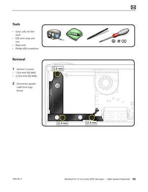 Page 182MacBook Pro (17-inch, Early 2009) Take Apart — Right Speaker/Subwoofer 182 2010-06-11
Tools
• Clean, soft, lint-free 
cloth
• ESD wrist strap and 
mat
• Black stick
• Phillips #00 screwdriver
Removal
1 Remove 3 screws:
• 1 (2.6-mm) 922-8662
• 2 (12.4-mm) 922-8982
2 Disconnect speaker 
cable from logic 
board.  