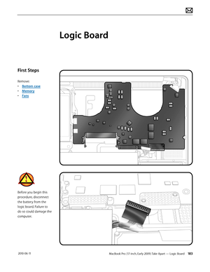 Page 183MacBook Pro (17-inch, Early 2009) Take Apart — Logic Board 183 2010-06-11
First Steps
Remove:
• Bottom case
• Memory
• Fans
Before you begin this 
procedure, disconnect 
the battery from the 
logic board. Failure to 
do so could damage the 
computer.
Logic Board  