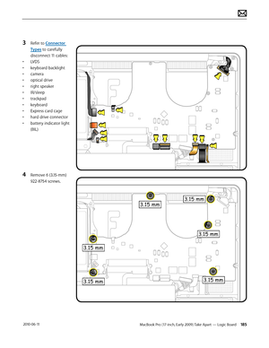 Page 185MacBook Pro (17-inch, Early 2009) Take Apart — Logic Board 185 2010-06-11
3 Refer to Connector 
Types to carefully 
disconnect 11 cables:
• LVDS 
• keyboard backlight
• camera 
• optical drive 
• right speaker
• IR/sleep
• trackpad
• keyboard
• Express card cage
• hard drive connector
• battery indicator light 
(BIL)
4 Remove 6 (3.15-mm) 
922-8754 screws.  