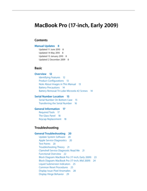 Page 3MacBook Pro (17-inch, Early 2009)
Contents
Manual Updates 8
Updated 11 June 2010 8
Updated 14 May 2010 8
Updated 15 January 2010 8
Updated 2 December 2009 8
Basic
Overview 12
Identifying Features  12
Product Configurations  13
Note About Images in This Manual  13
Battery Precautions 14
Battery Removal: Tri-Lobe Microstix #2 Screws  14
Serial Number Location 15
Serial Number On Bottom Case  15
Transferring the Serial Number 16
General Information 17
Required Tools 17
The Glass Panel  18
Keycap Replacement...