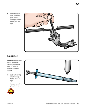 Page 203MacBook Pro (17-inch, Early 2009) Take Apart — Heatsink 203 2010-06-11
4  With a black stick, 
scrape off thermal 
grease and use 
alcohol pad to clean 
thermal pads and 
chips.
Replacement
Important: New heatsinks 
include pre-applied 
thermal grease. Follow 
steps 1-2 only if re-
installing the original 
heatsink. 
1 Caution: The syringe 
contains enough 
thermal grease for 3 
chips.
Use a pen to mark the 
syringe in thirds.  