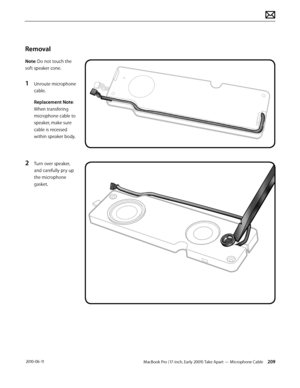 Page 209MacBook Pro (17-inch, Early 2009) Take Apart — Microphone Cable 209 2010-06-11
Removal
Note: Do not touch the 
soft speaker cone. 
1 Unroute microphone 
cable.
Replacement Note: 
When transfering 
microphone cable to 
speaker, make sure 
cable is recessed 
within speaker body.
2 Turn over speaker, 
and carefully pry up 
the microphone 
gasket.  