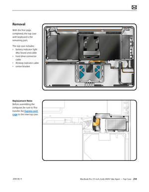 Page 214MacBook Pro (17-inch, Early 2009) Take Apart — Top Case 214 2010-06-11
Removal
With the first steps 
completed, the top case 
with keyboard is the 
remaining part.
The top case includes:
• battery indicator light 
(BIL) board and cable
• hard drive connector 
cable
• IR/sleep indicator cable
• center bracket
Replacement Note: 
Before assembling the 
computer, be sure to first 
transfer the Express card 
cage to the new top case.  