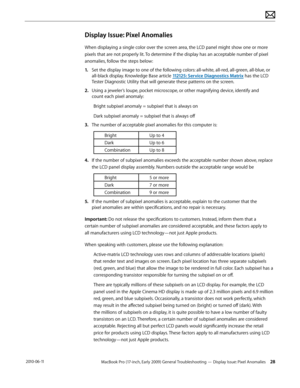 Page 28MacBook Pro (17-inch, Early 2009) General Troubleshooting — Display Issue: Pixel Anomalies 28 2010-06-11
Display Issue: Pixel Anomalies
When displaying a single color over the screen area, the LCD panel might show one or more 
pixels that are not properly lit. To determine if the display has an acceptable number of pixel 
anomalies, follow the steps below:
1. Set the display image to one of the following colors: all-white, all-red, all-green, all-blue, or 
all-black display. Knowledge Base article...