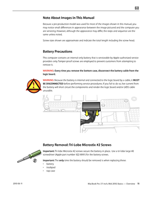 Page 11MacBook Pro (17-inch, Mid 2010) Basics — Overview 11 2010-06-11
Note About Images in This Manual
Because a pre-production model was used for most of the images shown in this manual, you 
may notice small differences in appearance between the image pictured and the computer you 
are servicing. However, although the appearance may differ, the steps and sequence are the 
same unless noted. 
Screw sizes shown are approximate and indicate the total length including the screw head.
Battery Precautions
This...