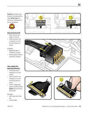 Page 112MacBook Pro (17-inch, Mid 2010) Take Apart — General Information 112 2010-06-11
Caution: Use black stick 
to push the keyboard flex 
cable all the way into 
connector to prevent “no 
power” symptoms. 
Horizontal Install
• Pull connector, not 
cable, to remove. 
• Slide connector into 
receptacle on same 
horizontal plane as 
board.
Examples:
• MagSafe cable on 
underside of board
• battery power cable on 
underside of board
Thin, Multi-Pin 
Horizontal Insert
• Use fingernails or 
tweezers to remove...