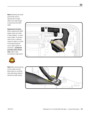 Page 113MacBook Pro (17-inch, Mid 2010) Take Apart — General Information 113 2010-06-11
Note: Removing the mesh 
ground tab screw is 
optional, but it might 
allow more cable length  
to disconnect the LVDS 
cable.
Replacement Caution: 
Before replacing the LVDS 
gasket, make sure cable 
is fully installed—no gold 
traces visible.  To prevent 
video “noise,” a whining 
sound, no video, or a short 
to the logic board, be 
sure to place gasket on 
connector—positioned 
precisely where shown—
after cable is fully...