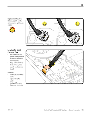 Page 114MacBook Pro (17-inch, Mid 2010) Take Apart — General Information 114 2010-06-11
Replacement Caution: 
Make sure cable is fully 
connected (no gold traces 
visible). 
Low-Profile Solid 
Platform Flex
• Use black stick and 
gentle rocking motion 
to release tension to 
remove cable.
• Keep connector level 
to board and press 
evenly on platform to 
install.
Examples:
• AirPort/Bluetooth flex 
cable
• optical drive flex 
cable
• trackpad flex cable
• hard drive connector   