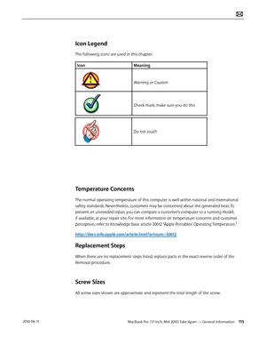 Page 115MacBook Pro (17-inch, Mid 2010) Take Apart — General Information 115 2010-06-11
Icon Legend
The following icons are used in this chapter:
IconMeaning
Warning or Caution
Check mark; make sure you do this
Do not touch
Temperature Concerns
The normal operating temperature of this computer is well within national and international 
safety standards. Nevertheless, customers may be concerned about the generated heat. To 
prevent an unneeded repair, you can compare a customer’s computer to a running model, 
if...