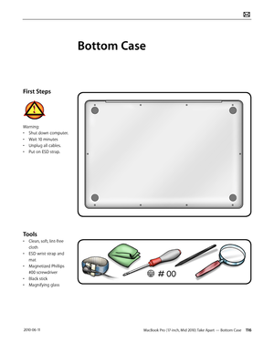 Page 116MacBook Pro (17-inch, Mid 2010) Take Apart — Bottom Case 116 2010-06-11
First Steps
Warning:
• Shut down computer.
• Wait 10 minutes
• Unplug all cables.
• Put on ESD strap.
Tools
• Clean, soft, lint-free 
cloth
• ESD wrist strap and 
mat
• Magnetized Phillips 
#00 screwdriver
• Black stick
• Magnifying glass
Bottom Case  