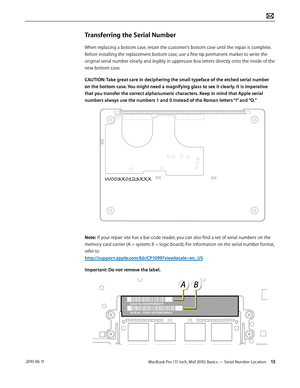 Page 13MacBook Pro (17-inch, Mid 2010) Basics — Serial Number Location 13 2010-06-11
Transferring the Serial Number
When replacing a bottom case, retain the customer’s bottom case until the repair is complete. 
Before installing the replacement bottom case, use a fine tip permanent marker to write the 
original serial number clearly and legibly in uppercase box letters directly onto the inside of the 
new bottom case.
CAUTION: Take great care in deciphering the small typeface of the etched serial number 
on the...