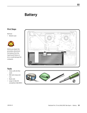 Page 121MacBook Pro (17-inch, Mid 2010) Take Apart — Battery 121 2010-06-11
First Steps
Remove:
• Bottom case
Before you begin this 
procedure, disconnect 
the battery from the 
logic board. Failure to 
do so could damage the 
computer.
Tools
• Clean, soft, lint-free 
cloth
• ESD wrist strap and 
mat
• Black stick
• Large tri-lobe #0 
screwdriver (922-8991)
Battery  