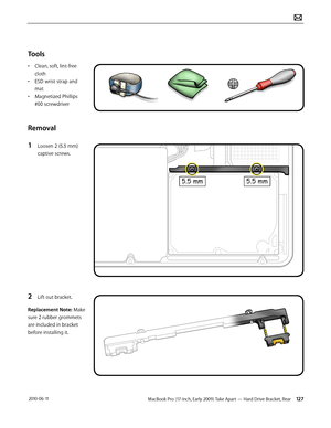 Page 127MacBook Pro (17-inch, Early 2009) Take Apart — Hard Drive Bracket, Rear 127 2010-06-11
Tools
• Clean, soft, lint-free 
cloth
• ESD wrist strap and 
mat
• Magnetized Phillips 
#00 screwdriver
Removal
1 Loosen 2 (5.5 mm) 
captive screws.
2 Lift out bracket.
Replacement Note: Make 
sure 2 rubber grommets 
are included in bracket 
before installing it.  