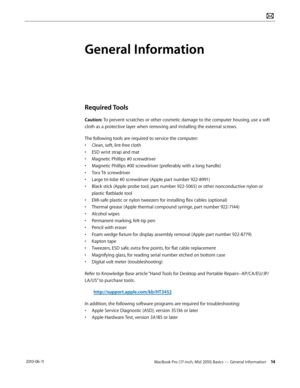Page 14MacBook Pro (17-inch, Mid 2010) Basics — General Information 14 2010-06-11
General Information
Required Tools
Caution: To prevent scratches or other cosmetic damage to the computer housing, use a soft 
cloth as a protective layer when removing and installing the external screws.
The following tools are required to service the computer: 
• Clean, soft, lint-free cloth
• ESD wrist strap and mat
• Magnetic Phillips #0 screwdriver
• Magnetic Phillips #00 screwdriver (preferably with a long handle)
• Torx T6...