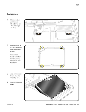 Page 131MacBook Pro (17-inch, Mid 2010) Take Apart — Hard Drive 131 2010-06-11
Replacement
1 Make sure rubber 
grommets are 
included in top case 
before installing the 
hard drive.
2 Make sure 4 Torx T6 
(922-xxxx) mounting 
screws are installed 
on drive.
If replacement 
drive does not have 
mounting screws, 
transfer them from 
the old drive.
3 Attach connector, and 
tilt hard drive into 
front of top case.
4 Install rear hard drive 
bracket.  