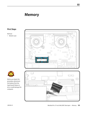 Page 133MacBook Pro (17-inch, Mid 2010) Take Apart — Memory 133 2010-06-11
First Steps
Remove:
• Bottom case
Before you begin this 
procedure, disconnect 
the battery from the 
logic board. Failure to 
do so could damage the 
computer.
Memory  