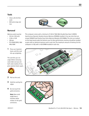 Page 134MacBook Pro (17-inch, Mid 2010) Take Apart — Memory 134 2010-06-11
Tools
• Clean, soft, lint-free 
cloth
• ESD wrist strap and 
mat
Removal
Memory cards must be: 
• 30 mm (1.18 inch) 
• 2 GB or 4 GB
• 204-pin
• PC3-8500 DDR3, 1066 
MHz RAM
1 Press out 2 ejection 
levers until the card 
tilts up completely, 
The card tilts up at an 
angle. Before removing 
card, make sure you see 
half- circle notches. If not, 
press ejection levers again.
2 Pull out the card.
3 Hold the card by the 
edges.
4 Do not touch...