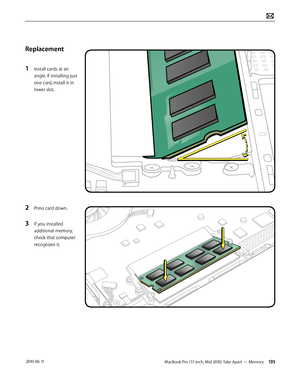 Page 135MacBook Pro (17-inch, Mid 2010) Take Apart — Memory 135 2010-06-11
Replacement
1 Install cards at an 
angle. If installing just 
one card, install it in 
lower slot.
2 Press card down.
3 If you installed 
additional memory, 
check that computer 
recognizes it.  