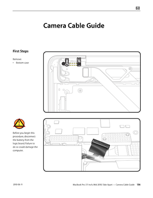 Page 136MacBook Pro (17-inch, Mid 2010) Take Apart — Camera Cable Guide 136 2010-06-11
First Steps
Remove:
• Bottom case
Before you begin this 
procedure, disconnect 
the battery from the 
logic board. Failure to 
do so could damage the 
computer.
Camera Cable Guide  