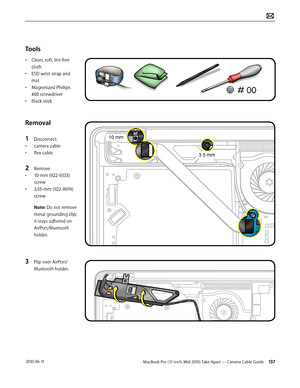 Page 137MacBook Pro (17-inch, Mid 2010) Take Apart — Camera Cable Guide 137 2010-06-11
Tools
• Clean, soft, lint-free 
cloth
• ESD wrist strap and 
mat
• Magnetized Phillips 
#00 screwdriver
• Black stick
Removal
1 Disconnect:
• camera cable
• flex cable
2 Remove 
• 10-mm (922-9333) 
screw
• 3.55-mm (922-8974) 
screw
Note: Do not remove 
metal grounding clip; 
it stays adhered on 
AirPort/Bluetooth 
holder.
3 Flip over AirPort/
Bluetooth holder.  