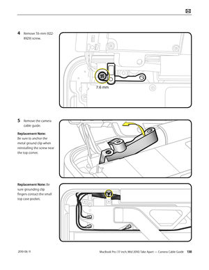 Page 138MacBook Pro (17-inch, Mid 2010) Take Apart — Camera Cable Guide 138 2010-06-11
4 Remove 7.6-mm (922-
8929) screw.
5 Remove the camera 
cable guide.
Replacement Note: 
Be sure to anchor the 
metal ground clip when 
reinstalling the screw near 
the top corner.
Replacement Note: Be 
sure grounding clip 
fingers contact the small 
top case pocket.   