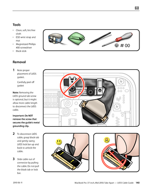 Page 140MacBook Pro (17-inch, Mid 2010) Take Apart — LVDS Cable Guide 140 2010-06-11
Tools
• Clean, soft, lint-free 
cloth
• ESD wrist strap and 
mat
• Magnetized Phillips 
#00 screwdriver
• Black stick
Removal
1 Note proper 
placement of LVDS 
gasket.
Carefully peel off 
gasket
Note: Removing the 
LVDS ground tab screw 
is optional, but it might 
allow more cable length 
to disconnect the LVDS 
cable.
Important: Do NOT 
remove the screw that 
secures the guide’s metal 
grounding clip.
2 To disconnect LVDS...